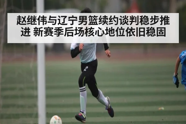 赵继伟与辽宁男篮续约谈判稳步推进 新赛季后场核心地位依旧稳固
