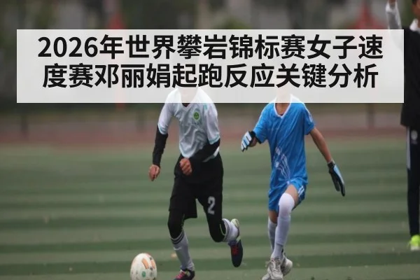 2026年世界攀岩锦标赛女子速度赛邓丽娟起跑反应关键分析